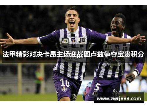 法甲精彩对决卡昂主场迎战图卢兹争夺宝贵积分